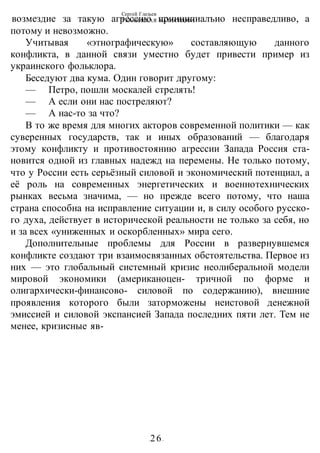Сергей Глазьев
УКРАИНСКАЯ КАТАСТРОФА
-26-
возмездие за такую агрессию прииципиалъио несправедливо, а
потому и невозможно.
Учитывая «этнографическую» составляющую данного
конфликта, в данной связи уместно будет привести пример из
украинского фольклора.
Беседуют два кума. Один говорит другому:
— Петро, пошли москалей стрелять!
— А если они нас постреляют?
— А нас-то за что?
В то же время для многих акторов современной политики — как
суверенных государств, так и иных образований — благодаря
этому конфликту и противостоянию агрессии Запада Россия ста-
новится одной из главных надежд на перемены. Не только потому,
что у России есть серьёзный силовой и экономический потенциал, а
её роль на современных энергетических и военнотехнических
рынках весьма значима, — но прежде всего потому, что наша
страна способна на исправление ситуации и, в силу особого русско-
го духа, действует в исторической реальности не только за себя, но
и за всех «униженных и оскорбленных» мира сего.
Дополнительные проблемы для России в развернувшемся
конфликте создают три взаимосвязанных обстоятельства. Первое из
них — это глобальный системный кризис неолиберальной модели
мировой экономики (американоцен- тричной по форме и
олигархически-финансово- силовой по содержанию), внешние
проявления которого были заторможены неистовой денежной
эмиссией и силовой экспансией Запада последних пяти лет. Тем не
менее, кризисные яв-
 