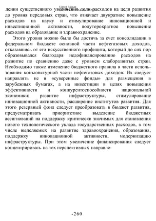 Сергей Глазьев
УКРАИНСКАЯ КАТАСТРОФА
-260 -
лении существенного увеличения доли расходов на цели развития
до уровня передовых стран, что означает двукратное повышение
расходов на науку и стимулирование инновационной и
инвестиционной активности, полуторократное повышение
расходов на образование и здравоохранение.
Этого уровня можно было бы достичь за счет консолидации в
федеральном бюджете основной части нефтегазовых доходов,
отказавшись от его искусственного профицита, который до сих пор
образовывался благодаря недофинансированию расходов на
развитие по сравнению даже с уровнем слаборазвитых стран.
Необходимо также изменение бюджетного правила в части исполь-
зования конъюнктурной части нефтегазовых доходов. Их следует
направлять не в «суверенные фонды» для размещения в
зарубежных бумагах, а на инвестиции в целях повышения
эффективности и конкурентоспособности национальной
экономики: развитие инфраструктуры, стимулирование
инновационной активности, расширение институтов развития. Для
этого резервный фонд следует преобразовать в бюджет развития,
предусматривать приоритетное выделение бюджетных
ассигнований на поддержку критически значимых для становления
нового технологического уклада государственных расходов, в том
числе выделяемых на развитие здравоохранения, образования,
поддержку инновационной активности, модернизацию
инфраструктуры. При этом увеличение финансирования следует
концентрировать на тех перспективных направле-
 