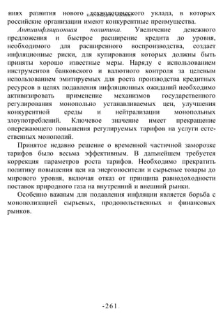 КАК ПОБЕДИТЬ В ВОИНЕ?
-261 -
ниях развития нового технологического уклада, в которых
российские организации имеют конкурентные преимущества.
Антиинфляционная политика. Увеличение денежного
предложения и быстрое расширение кредита до уровня,
необходимого для расширенного воспроизводства, создает
инфляционные риски, для купирования которых должны быть
приняты хорошо известные меры. Наряду с использованием
инструментов банковского и валютного контроля за целевым
использованием эмитируемых для роста производства кредитных
ресурсов в целях подавления инфляционных ожиданий необходимо
активизировать применение механизмов государственного
регулирования монопольно устанавливаемых цен, улучшения
конкурентной среды и нейтрализации монопольных
злоупотреблений. Ключевое значение имеет прекращение
опережающего повышения регулируемых тарифов на услуги есте-
ственных монополий.
Принятое недавно решение о временной частичной заморозке
тарифов было весьма эффективным. В дальнейшем требуется
коррекция параметров роста тарифов. Необходимо прекратить
политику повышения цеи иа энергоиосители и сырьевые товары до
мирового уровня, включая отказ от принципа равнодоходности
поставок природного газа на внутренний и внешний рынки.
Особенно важным для подавления инфляции является борьба с
монополизацией сырьевых, продовольственных и финансовых
рынков.
 