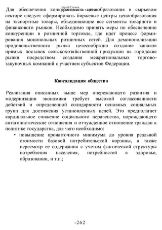 Сергей Глазьев
УКРАИНСКАЯ КАТАСТРОФА
-262 -
Для обеспечения конкурентного ценообразования в сырьевом
секторе следует сформировать биржевые центры ценообразования
на экспортные товары, объединяющие все сегменты товарного и
финансового рынков. Необходимо принять меры по обеспечению
конкуренции в розничной торговле, где идет процесс форми-
рования монопольных розничных сетей. Для демонополизации
продовольственного рынка целесообразно создание каналов
прямых поставок сельскохозяйственной продукции на городские
рынки посредством создания межрегиональных торгово-
закупочных компаний с участием субъектов Федерации.
Консолидация общества
Реализация описанных выше мер опережающего развития и
модернизации экономики требует высокой согласоваииости
действий и определенной солидарности основных социальных
групп для достижения установленных целей. Это предполагает
кардинальное снижение социального неравенства, порождающего
антагонистические отношения и отчужденное отношение граждан к
политике государства, для чего необходимо:
• повышение прожиточного минимума до уровня реальной
стоимости базовой потребительской корзины, а также
пересмотр ее содержания с учетом фактической структуры
потребления населения, потребностей в здоровье,
образовании, и т.п.;
 