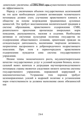 Сергей Глазьев
УКРАИНСКАЯ КАТАСТРОФА
-264-
довательно увеличены до 20% ВВП при существенном повышении
их эффективности.
Наряду с увеличением объемов государственных ассигнований
на эти цели необходимым условием активизации человеческого
потенциала должно стать улучшение нравственного климата в
обществе на основе возрождения традиционных духовных
ценностей. Это требует восстановления воспитательной традиции в
системе образования, нравственного оздоровления СМИ,
решительного пресечения пропаганды аморальных норм
поведения, распущенности, насилия и содомии. Необходима
активная и системная культурная политика государства по
оздоровлению общественного сознания, ориентации граждан на
созидательную деятельность, воспитанию творчески активного,
патриотично настроенного и добропорядочного подрастающего
поколения. При этом в первоочередном иравствеииом
оздоровлении нуждается сама система государственного
управления.
Низкие темпы экономического роста, неудовлетворительное
качество государственных услуг и условий ведения бизнеса, колос-
сальный вывоз капитала и деградация научнопроизводственного
потенциала страны являются следствием низкого качества системы
государственного управления, пораженной коррупцией и
некомпетентностью. Устранение этих пороков требует
целенаправленных усилий в кадровой политике и установления
норм ответственности за должное выполнение своих обязанностей
как
 