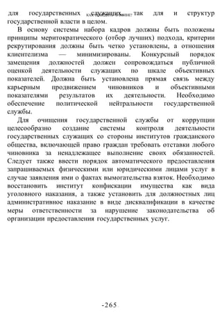 КАК ПОБЕДИТЬ В ВОИНЕ?
-265 -
для государственных служащих, так для и структур
государственной власти в целом.
В основу системы набора кадров должны быть положены
принципы меритократического (отбор лучших) подхода, критерии
рекрутирования должны быть четко установлены, а отношения
клиентелизма — минимизированы. Конкурсный порядок
замещения должностей должен сопровождаться публичной
оценкой деятельности служащих по шкале объективных
показателей. Должна быть установлена прямая связь между
карьерным продвижением чиновников и объективными
показателями результатов их деятельности. Необходимо
обеспечение политической нейтральности государственной
службы.
Для очищения государственной службы от коррупции
целесообразно создание системы контроля деятельности
государственных служащих со стороны институтов гражданского
общества, включающей право граждан требовать отставки любого
чиновника за ненадлежащее выполнение своих обязанностей.
Следует также ввести порядок автоматического предоставления
запрашиваемых физическими или юридическими лицами услуг в
случае заявления ими о фактах вымогательства взяток. Необходимо
восстановить институт конфискации имущества как вида
уголовного наказания, а также установить для должностных лиц
административное наказание в виде дисквалификации в качестве
меры ответственности за нарушение законодательства об
организации предоставления государственных услуг.
 