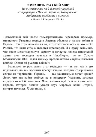 -267-
СОХРАНИТЬ РУССКИЙ МИР!
Из выступления на 2-й международной
конференции «Россия, Украина, Новороссия:
глобальные проблемы и вызовы»
в Ялте 29 августа 2014 г.
Называющий себя после государственного переворота премьер-
министром Украины господин Яценюк объявил о начале войны в
Европе. При этом намекая на то, что ответственность за это несёт
Россия, что наша страна является агрессором. И я сразу вспомнил,
что свою международную карьеру в качестве лидера нацистской
хунты этот господин начинал в Нью-Йорке, где на Совете
Безопасности ООН задал нашему представителю сакраментальный
вопрос: «Хотят ли русские войны?»
Возникает вопрос, зачем этот господин — так же, как и его
подельники по тем военным преступлениям, которые совершаются
сейчас на территории Украины, — так маниакально хочет крови?
Ясно, что эта война ведётся не в интересах Украины, которая
страдает от неё больше всех. Ясно, что она ведётся и не в интересах
Европы, которая помнит ужасы двух мировых войн: Второй,
которая началась 75 лет назад, и
 