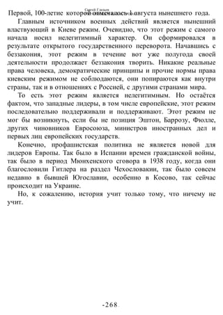 Сергей Глазьев
УКРАИНСКАЯ КАТАСТРОФА
-268 -
Первой, 100-летие которой отмечалось 1 августа нынешнего года.
Главным источником военных действий является нынешний
властвующий в Киеве режим. Очевидно, что этот режим с самого
начала носил нелегитимный характер. Он сформировался в
результате открытого государственного переворота. Начавшись с
беззакония, этот режим в течение вот уже полугода своей
деятельности продолжает беззакония творить. Никакие реальные
права человека, демократические принципы и прочие нормы права
киевским режимом не соблюдаются, они попираются как внутри
страны, так и в отношениях с Россией, с другими странами мира.
То есть этот режим является нелегитимным. Но остаётся
фактом, что западные лидеры, в том числе европейские, этот режим
последовательно поддерживали и поддерживают. Этот режим не
мог бы возникнуть, если бы не позиция Эштон, Баррозу, Фюлле,
других чиновников Евросоюза, министров иностранных дел и
первых лиц европейских государств.
Конечно, профашистская политика не является новой для
лидеров Европы. Так было в Испании времен гражданской войны,
так было в период Мюнхенского сговора в 1938 году, когда они
благословили Гитлера на раздел Чехословакии, так было совсем
недавно в бывшей Югославии, особенно в Косово, так сейчас
происходит на Украине.
Но, к сожалению, история учит только тому, что ничему не
учит.
 