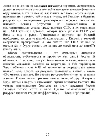 НА ПОРОГЕ ВОИНЫ
-27-
ления в экономике продолжают нарастать: пирамиды деривативов,
долгов и неравенства становятся всё выше, грозя катастрофическим
обрушением, а это делает их владельцев всё более агрессивными,
понуждая их к захвату всё новых и новых, всё больших и больших
ресурсов для поддержания существующего порядка. Россия как
наиболее богатая ресурсами, но малонаселенная и
многонациональная страна, представляется США и их союзникам
по НАТО желанной добычей, которая после развала СССР уже
была у них в руках. Установление контроля над Россией
необходимо им для успешной конкуренции с Китаем, в которой
американцы проигрывают. А это значит, что США от нас не
отступятся и будут воевать до конца: до своей (или до нашей?)
капитуляции.
Второе обстоятельство — это очевидный дисбаланс
объектности, субъектности и проектно- сти самой России. В
объектном отношении, как уже было отмечено выше, наша страна
является уникально богатой: на территории в 14% территории
Земли обитает менее 0,5% её населения и сосредоточен почти
полный набор природных ресурсов, составляющий сегодня около
40% мировых запасов. По уровню ресурсообеспечения со средним
жителем России нельзя сравнить жителя ни одной другой страны
мира, включая нефте- и газоносные страны Ближнего Востока. По
уровню национального богатства на душу населения Россия
занимает первое место в мире. Однако использование этих
ресурсов является крайне неэффективным — Россия производит
 