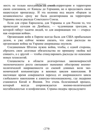 Сергей Глазьев
УКРАИНСКАЯ КАТАСТРОФА
-270 -
ностъ не только находиться на своей территории и территории
своих союзников, от Канады до Германии, но и продолжать свою
нацистскую пропаганду. И эта колонна под видом «борцов за
независимость» сразу же была десантирована на территорию
Украины после распада Советского Союза.
Если для стран Евросоюза, для Украины и для России то, что
происходит сегодня на Донбассе, — чудовищная трагедия, в
которой гибнут тысячи людей, то для американцев это — очеред-
ная «хорошая война».
Организация войн в Европе всегда была для США прибыльным
делом, и уже сейчас можно сказать, что свои расходы по
организации войны на Украине американцы окупили.
Соединенным Штатам нужна война, чтобы, с одной стороны,
сбросить свои долговые обязательства по принципу «война всё
спишет», а с другой — чтобы стимулировать расходы по освоению
новых технологий.
Специалисты в области долгосрочных закономерностей
экономического роста связывают нынешнее обострение военно-
политической напряженности со сменой длинных волн эко-
номической конъюнктуры и вековых циклов накопления. В
настоящее время совершается переход от американского цикла
глобального накопления к азиатско-тихоокеанскому, где лидерами
становятся Китай и Япония. Это очень болезненный процесс,
который всегда сопровождается военно-политической
нестабильностью и конфликтами. Страны-лидеры предыдущего
 