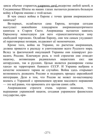 СОХРАНИТЬ РУССКИМ МИР!
-271 -
цикла обычно стараются удержать своё лидерство любой ценой, и
Соединенные Штаты на наших глазах пытаются развязать большую
войну в Европе именно с этой целью.
В чем смысл войны в Европе с точки зрения американского
капитала?
Во-первых, ослабляется сама Европа, которая сегодня
выступает важнейшим плацдармом американоцентричного
капитала в Старом Свете. Американцы пытаются навязать
Евросоюзу невыгодную для него «трансатлантическую зону
свободной торговли». Ослабляя Европу, они тем самым ухудшают
её переговорные позиции, подавляют её экономически.
Кроме того, война на Украине, по расчетам американцев,
должна привести к распаду и уничтожению всего Русского мира.
Вслед за фактической оккупацией Украины они планируют раз-
валить Россию. Ключевую роль в этой стратегии они отводят
нацизму, активизации радикальных нацистских сил: как
антирусских, так и русских. Целью является расширение «зоны
хаоса» на территориях бывшего СССР. И Украина выбрана в
качестве основного тарана не случайно. Война здесь открывает
возможность развалить Россию и подорвать процесс евразийской
интеграции. Дело в том, что Россия не может по-настоящему
воевать с Украиной с применением оружия массового поражения
— это всё равно, что применить его против самих себя.
Американские стратеги очень хорошо понимали, что,
выращивая украинский нацизм, создавая украинское фашистское
государство, ори-
 