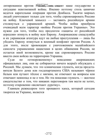 Сергей Глазьев
УКРАИНСКАЯ КАТАСТРОФА
-272 -
ентированное против России, они ставят наше государство в
ситуацию невозможной войны. Именно поэтому столь цинично
ведется карательная операция против Донбасса. Тысячи мирных
людей уничтожают только для того, чтобы спровоцировать Россию
на войну. Ключевой замысел — заставить российскую армию
столкнуться с украинской армией. Чтобы война приобрела
очевидный всем характер «войны России против Украины». Это
нужно для того, чтобы под предлогом «защиты от российской
агрессии» втянуть в войну всю Европу. Американские спецслужбы
и их украинская агентура идут на любые преступления — лишь бы
убедить Европу втянуться в военный конфликт против России. А
для этого, после провокации с уничтожением малайзийского
самолета украинскими нацистами в целях обвинения России, не
остается иной возможности, кроме как спровоцировать Россию
ввести свои войска на территорию Украины.
Судя по «отмороженному» поведению американских
официальных лиц, они не собираются ничего всерьёз обсуждать с
Россией. Мы думаем, что это клиническая глупость, когда предста-
вители Белого дома или госдепартамента США называют чёрное
белым или путают тёплое с мягким, не отвечают на вопросы или
отвечают невпопад и не о том. Но эта показная глупость — жесткое
свидетельство о том, что никаких переговоров там вести не хотят,
поэтому откровенно «включают дурочку».
Главным режиссером того кровавого хаоса, который сегодня
творится на Украине, является
 