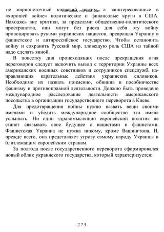 СОХРАНИТЬ РУССКИМ МИР!
-273 -
не марионеточный киевский режим, а заинтересованные в
«хорошей войне» политические и финансовые круги в США.
Находясь вне критики, за пределами общественно-политического
пространства, они могут без риска для себя эту войну
провоцировать руками украинских нацистов, превращая Украину в
фашистское и антироссийское государство. Чтобы остановить
войну и сохранить Русский мир, зловещую роль США из тайной
надо сделать явной.
В повестку дня происходящих после прекращения огня
переговоров следует включить вывод с территории Украины всех
американских военных советников и сотрудников спецслужб, на-
правляющих карательные действия украинских силовиков.
Необходимо их назвать поименно, обвинив в пособничестве
фашизму и противоправной деятельности. Должно быть проведено
международное расследование деятельности американского
посольства в организации государственного переворота в Киеве.
Для предотвращения войны нужно назвать вещи своими
именами и убедить международное сообщество эти имена
услышать. Ни один здравомыслящий европейский политик не
станет связывать свое будущее с нацистами и фашистами.
Фашистская Украина не нужна никому, кроме Вашингтона. И,
прежде всего, она представляет угрозу самому народу Украины и
близлежащим европейским странам.
За полгода после государственного переворота сформировался
новый облик украинского государства, который характеризуется:
 