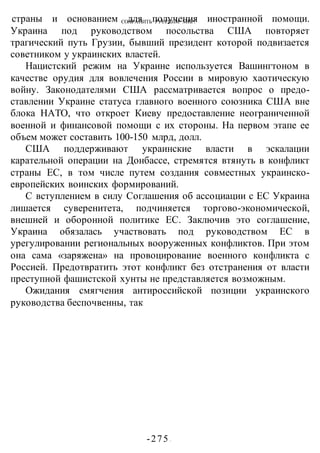 СОХРАНИТЬ РУССКИМ МИР!
-275 -
страны и основанием для получения иностранной помощи.
Украина под руководством посольства США повторяет
трагический путь Грузии, бывший президент которой подвизается
советником у украинских властей.
Нацистский режим на Украине используется Вашингтоном в
качестве орудия для вовлечения России в мировую хаотическую
войну. Законодателями США рассматривается вопрос о предо-
ставлении Украине статуса главного военного союзника США вне
блока НАТО, что откроет Киеву предоставление неограниченной
военной и финансовой помощи с их стороны. На первом этапе ее
объем может составить 100-150 млрд, долл.
США поддерживают украинские власти в эскалации
карательной операции на Донбассе, стремятся втянуть в конфликт
страны ЕС, в том числе путем создания совместных украинско-
европейских воинских формирований.
С вступлением в силу Соглашения об ассоциации с ЕС Украина
лишается суверенитета, подчиняется торгово-экономической,
внешней и оборонной политике ЕС. Заключив это соглашение,
Украина обязалась участвовать под руководством ЕС в
урегулировании региональных вооруженных конфликтов. При этом
она сама «заряжена» на провоцирование военного конфликта с
Россией. Предотвратить этот конфликт без отстранения от власти
преступной фашистской хунты не представляется возможным.
Ожидания смягчения антироссийской позиции украинского
руководства беспочвенны, так
 