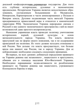 СОХРАНИТЬ РУССКИМ МИР!
-277-
реальной конфедерализации украинского государства. Для этого
есть глубокие исторические, духовные и экономические
предпосылки. Исторически Украина является искусственным обра-
зованием, составленным большевиками из Малороссии,
Новороссии, Карпатороссии и части аннексированных у Польши и
Венгрии земель. Духовно подавляющая часть жителей Украины
придерживаются православной веры и относятся к канонической
территории РПЦ. Экономически Украина неразрывно связана с
Россией и вне единого экономического пространства с ней не имеет
возможностей даже простого воспроизводства.
Нынешняя украинская власть проводит политику уничтожения
исторических корней, духовной культуры и основ
жизнедеятельности народа Украины. Эта власть является
преступной как по форме своего появления, так и по содержанию
проводимой ею политики. Из этого должно исходить отношение к
ней России. Чем дольше эта власть просуществует, тем больше
вреда она нанесет как России, так и народу Украины. Для ее
нейтрализации необходимо следовать следующим принципам.
Во-первых, на всех уровнях добиваться определения правящего
на Украине режима как незаконного , нацистского и преступного,
обвиняя его в геноциде населения Юго-Восточной Украины.
Необходимо наращивание медиа-активности по разоблачению
правящего на Украине режима как нацистского, угрожающего
безопасности Европы и мира.
 