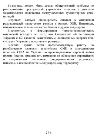 -278 -
Во-вторых, должен быть создан общественный трибунал по
расследованию преступлений украинских нацистов с участием
максимального количества международных гуманитарных орга-
низаций.
В-третьих, следует инициировать санкции в отношении
руководителей нацистского режима в рамках ООН, Интерпола,
национального законодательства России и других государств.
В-четвертых, в формировании торгово-экономических
отношений исходить из того, что Соглашение об ассоциации
Украины с ЕС является нелегитимным, подписанным вопреки кон-
ституции Украины с преступным режимом.
В-пятых, нужно вести последовательную работу по
разоблачению лживости европейских СМИ и агрессивности
политики США на Украине по провоцированию мировой войны
против России, организовать кампании по обвинению европейских
и американских политиков, поддерживающих украинских
нацистов, в пособничестве международному терроризму.
 