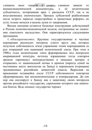 Сергей Глазьев
УКРАИНСКАЯ КАТАСТРОФА
-28 -
слишком мало товаров и услуг, слишком зависит от
внешнеэкономической конъюнктуры, а её политическая
субъектность, потерпевшая крах с распадом СССР, так и не
восстановилась окончательно. Процесс субъектной реабилитации
после острого периода «перестройки» и «рыночных реформ», по
сути, только начался и весьма далек от завершения.
Весьма шаткими остаются базисные конструкции действующей
в России политикоэкономической модели, построенные на «освое-
нии советского наследства». Они характеризуются следующими
признаками.
1. «Олигархичностъ». Крупные государственные и частные
корпорации реализуют интересы узкого круга лиц, которые
получили собственность и/или управление этими корпорациями из
рук вчерашней или нынешней политической элиты. При этом в
1990-е годы политическая элита формировалась под контролем
американской агентуры, поэтому взращенные тогда олигархи
прошли «прописку» непосредственно в западных центрах и
оторвались от национальной почвы в прямом (переезд семей на
постоянное место жительства на Запад) и переносном (отрицание
традиционных российских ценностей) смысле. Выросшая на
присвоении оставшейся после СССР собственности олигархия
сформировалась как космополитическая и компрадорская. До сих
пор она апеллирует к Западу как к защитнику своих интересов
против российского государства, укрепления которого она паниче-
ски боится. Ведь сильное государство черпает
 