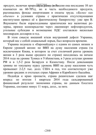 Сергей Глазьев
УКРАИНСКАЯ КАТАСТРОФА
-280 -
продукт, включая природную ренту (в России она последние 10 лет
изымается на 60-70%), но и часть необходимого продукта,
расхищались фонды амортизации и оплаты труда. «Бизнес как
обычно» в условиях страны с практически отсутствующими
институтами привел её к фактическому банкротству: уже при В.
Януковиче были израсходованы практически все валютные ре-
зервы, прямое казнокрадство через лжеимпорт нефтепродуктов,
угольные субсидии и возмещение НДС составляло несколько
миллиардов долларов в год.
В этом смысле внешний и/или внутренний дефолт Украины,
который нес с собой социальный взрыв, был вопросом времени.
Украина подошла к «Евромайдану» с одним из самых низких в
Европе уровней жизни: по ВВП на душу населения страна (за
исключением Киева, в котором за счет столичной ренты уровень
жизни в 3 раза выше среднего по стране) находилась на начало
2014 года на уровне Туниса и Узбекистана, в 3 раза уступая уровню
РФ и в 1,5-2 раза Беларуси и Казахстану. После девальвации
гривны по текущему курсу уровень ВВП на душу населения чуть
превышает 2-2,5 тыс. долл. США в год, что соответствует уже
уровню средних и отсталых стран Африки и Карибского бассейна.
Подойдя к краю пропасти, страна решительно сделала шаг
вперед: по итогам 1 квартала 2014 года сальдированный
финансовый результат экономики страны, по данным Еосстата
Украины, составил минус 11 млрд, долл., за пять
 