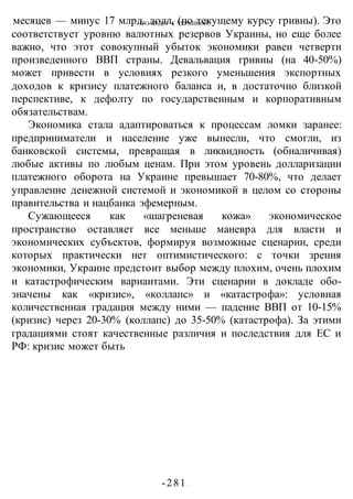 ЧТО БУДЕТ С УКРАИНОЙ?
-281 -
месяцев — минус 17 млрд. долл, (по текущему курсу гривны). Это
соответствует уровню валютных резервов Украины, но еще более
важно, что этот совокупный убыток экономики равен четверти
произведенного ВВП страны. Девальвация гривны (на 40-50%)
может привести в условиях резкого уменьшения экспортных
доходов к кризису платежного баланса и, в достаточно близкой
перспективе, к дефолту по государственным и корпоративным
обязательствам.
Экономика стала адаптироваться к процессам ломки заранее:
предприниматели и население уже вынесли, что смогли, из
банковской системы, превращая в ликвидность (обналичивая)
любые активы по любым ценам. При этом уровень долларизации
платежного оборота на Украине превышает 70-80%, что делает
управление денежной системой и экономикой в целом со стороны
правительства и нацбанка эфемерным.
Сужающееся как «шагреневая кожа» экономическое
пространство оставляет все меньше маневра для власти и
экономических субъектов, формируя возможные сценарии, среди
которых практически нет оптимистического: с точки зрения
экономики, Украине предстоит выбор между плохим, очень плохим
и катастрофическим вариантами. Эти сценарии в докладе обо-
значены как «кризис», «коллапс» и «катастрофа»: условная
количественная градация между ними — падение ВВП от 10-15%
(кризис) через 20-30% (коллапс) до 35-50% (катастрофа). За этими
градациями стоят качественные различия и последствия для ЕС и
РФ: кризис может быть
 