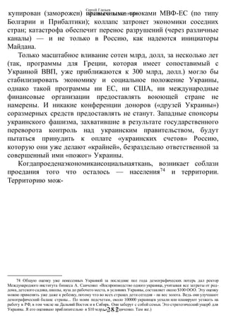 Сергей Глазьев
УКРАИНСКАЯ КАТАСТРОФА
-282 -
купирован (заморожен) привычными трюками МВФ-ЕС (по типу
Болгарии и Прибалтики); коллапс затронет экономики соседних
стран; катастрофа обеспечит перенос разрушений (через различные
каналы) — и не только в Россию, как надеются инициаторы
Майдана.
Только масштабное вливание сотен млрд, долл, за несколько лет
(так, программы для Греции, которая имеет сопоставимый с
Украиной ВВП, уже приближаются к 300 млрд, долл.) могло бы
стабилизировать экономику и социальное положение Украины,
однако такой программы ни ЕС, ни США, ни международные
финансовые организации предоставлять воюющей стране не
намерены. И никакие конференции доноров («друзей Украины»)
соразмерных средств предоставлять не станут. Западные спонсоры
украинского фашизма, захватившие в результате государственного
переворота контроль над украинским правительством, будут
пытаться принудить к оплате «украинских счетов» Россию,
которую они уже делают «крайней», безраздельно ответственной за
совершенный ими «пожог» Украины.
Когдапроеденаэкономикаисоциальнаяткань, возникает соблазн
проедания того что осталось — населения74
и территории.
Территорию мож-
74 Общую оценку уже понесенных Украиной за последние пол года демографических потерь дал ректор
Международного института бизнеса А. Савченко: «Воспроизводство одного украинца, учитывая все затраты от род-
дома,детского садика,школы, вуза до рабочего места, в условиях Украины, составляет около $100 ООО. Эту оценку
можно применять уже даже к ребенку, потому что во всех странах дети сегодня - на вес золота. Ведь они улучшают
демографический баланс страны... По моим подсчетам, около 100000 украинцев уехали или планируют уезжать на
работу в РФ, в том числе на Дальний Восток и в Сибирь. Они заберут с собой семьи. Это стратегический ущерб для
Украины. Я его оцениваю приблизительно в $10 млрд.» {А. Савченко. Там же.)
 