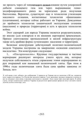 ЧТО БУДЕТ С УКРАИНОЙ?
-283 -
но проесть через её хищническое использование путем ускоренной
добычи сланцевого газа или через выращивание генно-
модифицированного рапса на черноземах ради получения
биотоплива. Вероятно, существуют еще и технологии утилизации
массового сознания, когнитивные технологии «фашизации»
(сплачивания), которые сейчас работают на Украине. Доведенные
до крайности технологии хищнической эксплуатации сознания
(населения) и природы (территории) и есть в пределе технологии
войны.
Этот сценарий для народа Украины является разрушительным,
но вполне (для олигархов и их внешних партнеров) приемлемым.
Прямое уничтожение промышленной и жилой инфраструктуры
также есть крайняя форма «утилизации» населения и территории.
Базисные конструкции действующей политико-экономической
модели Украины построены на завершении «освоения советского
наследства». Эти конструкции следующие:
1.. «Олигархичностъ». Крупные государственные и частные
корпорации реализуют интересы узкого круга лиц, которые
получили собственность и/или управление этими корпорациями из
рук вчерашней или нынешней политической элиты. При этом в
1990-е годы политическая элита была сама крайне зависима от
Запада, поэ-
К этой оценке стоит добавить два соображения: 1) процессы на Украине еще не закончены и 100 тыс. мигрантов
могут вырасти на порядок; 2) в России уже находится порядка 3 млн. временных трудовых мигрантов и сколько из
них не связывают свою жизнь и трудовую деятельность с родиной - будет видно через некоторое время. В любом
случае, потери человеческого капитала Украины по результатам происходящих процессов могут составить многие
десятки, если не сотни млрд. долл.
 