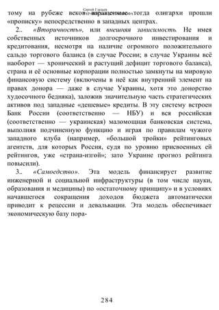 Сергей Глазьев
УКРАИНСКАЯ КАТАСТРОФА
-284-
тому на рубеже веков взращенные тогда олигархи прошли
«прописку» непосредственно в западных центрах.
2.. «Вторичностъ», или внешняя зависимость. Не имея
собственных источников долгосрочного инвестирования и
кредитования, несмотря на наличие огромного положительного
сальдо торгового баланса (в случае России; в случае Украины всё
наоборот — хронический и растущий дефицит торгового баланса),
страна и её основные корпорации полностью замкнуты на мировую
финансовую систему (включены в неё как внутренний элемент на
правах донора — даже в случае Украины, хотя это донорство
худосочного бедняка), заложив значительную часть стратегических
активов под западные «дешевые» кредиты. В эту систему встроен
Банк России (соответственно — НБУ) и вся российская
(соответственно — украинская) маломощная банковская система,
выполняя подчиненную функцию и играя по правилам чужого
западного клуба (например, «большой тройки» рейтинговых
агентств, для которых Россия, судя по уровню присвоенных ей
рейтингов, уже «страна-изгой»; зато Украине прогноз рейтинга
повысили).
3.. «Самоедство». Эта модель финансирует развитие
инженерной и социальной инфраструктуры (в том числе науки,
образования и медицины) по «остаточному принципу» и в условиях
начавшегося сокращения доходов бюджета автоматически
приводит к рецессии и девальвации. Эта модель обеспечивает
экономическую базу пора-
 