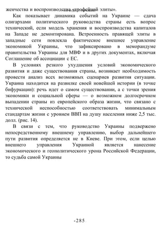 ЧТО БУДЕТ С УКРАИНОЙ?
-285 -
женчества и воспроизводства «трофейной элиты».
Как показывает динамика событий на Украине — сдача
олигархами политического руководства страны есть вопрос
технический, если модель хранения и воспроизводства капиталов
на Западе не демонтирована. Встроенность правящей элиты в
западные сети повлекла фактическое внешнее управление
экономикой Украины, что зафиксировано в меморандуме
правительства Украины для МВФ и в других документах, включая
Соглашение об ассоциации с ЕС.
В условиях резкого ухудшения условий экономического
развития и даже существования страны, возникает необходимость
провести анализ всех возможных сценариев развития ситуации.
Украина находится на развилке своей новейшей истории (в точке
бифуркации): речь идет о самом существовании, а с точки зрения
экономики и социальной сферы — о возможном долгосрочном
выпадении страны из европейского образа жизни, что связано с
технической неспособностью соответствовать минимальным
стандартам жизни с уровнем ВВП на душу населения ниже 2,5 тыс.
долл. (рис. 14).
В связи с тем, что руководство Украины подвержено
непосредственному внешнему управлению, выбор дальнейшего
пути развития определяется не в Киеве. При этом, если целью
внешнего управления Украиной является нанесение
экономического и геополитического урона Российской Федерации,
то судьба самой Украины
 