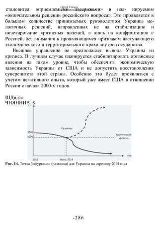 Сергей Глазьев
УКРАИНСКАЯ КАТАСТРОФА
-286 -
становится «приемлемыми издержками» в ила- нируемом
«окончательном решении российского вопроса». Это проявляется в
большом количестве принимаемых руководством Украины не-
логичных решений, направленных не на стабилизацию и
нивелирование кризисных явлений, а лишь на конфронтацию с
Россией, без внимания к проявляющимся признакам наступающего
экономического и территориального краха внутри государства.
Внешнее управление не предполагает вывода Украины из
кризиса. В лучшем случае планируется стабилизировать кризисные
явления на таком уровне, чтобы обеспечить экономическую
зависимость Украины от США и не допустить восстановления
суверенитета этой страны. Особенно это будет проявляться с
учетом негативного опыта, который уже имеет США в отношении
России с начала 2000-х годов.
ШДндт»
ЧНЯННИВ. $
Рис. 14. Точка бифуркации (развилка) для Украины на середину 2014 года
 
