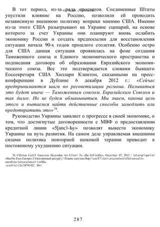 ЧТО БУДЕТ С УКРАИНОЙ?
-287-
В тот период, из-за ряда просчетов. Соединенные Штаты
упустили влияние на Россию, позволили ей проводить
независимую внешнюю политику вопреки мнению США. Именно
из-за этого США разыгрывают на Украине сценарий, на основе
которого за счет Украины они планируют вновь ослабить
экономику России и создать предпосылки для восстановления
ситуации начала 90-х годов прошлого столетия. Особенно остро
для США данная ситуация проявилась на фоне создания
Таможенного союза и Единого экономического пространства и
подписания договора об образовании Евразийского экономи-
ческого союза. Все это подтверждается словами бывшего
Еоссекретаря США Хиллари Клинтон, сказанными на пресс-
конференции в Дублине 6 декабря 2012 г.: «Сейчас
предпринимаются шаги по ресоветизации региона. Называться
это будет иначе — Таможенным союзом. Евразийским Союзом и
так далее. Но не будем обманываться. Мы знаем, какова цель
этого и пытаемся найти действенные способы замедлить или
предотвратить это»76
.
Руководство Украины заявляет о прогрессе в своей экономике, о
том, что достигнутые договоренности с МВФ о предоставлении
кредитной линии «5[апс1-Ьу» позволят вывести экономику
Украины на путь развития. На самом деле управляемая внешними
силами политика повторной шоковой терапии приводит к
постоянному ухудшению ситуации.
76. СНп1оп Са115 Еигаз1ап Иедгайоп Ап Е11ог1 То «Ве-5оУ1ей2е», ОесетЬег 07, 2012 / 1п1:егпе1-рог1:а1
«ВасНо Егее Еигоре» [Электронный ресурс] // Режим доступа:Иир://ллл/У7.г(ег1.огд/соп1еп1/сПп1;оп-са11з-
еига81ап-1п1едга1юп-е1:
1:
огМо-
гезоУ1е1:12е/24791921 .Мт!
 