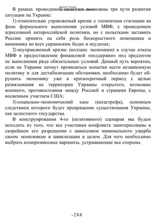 Сергей Глазьев
УКРАИНСКАЯ КАТАСТРОФА
-288 -
В рамках проводимой политики возможны три пути развития
ситуации на Украине:
1) относительно управляемый кризис с элементами стагнации на
фоне формального выполнения условий МВФ, с проведением
агрессивной антироссийской политики, но с попытками заставить
Россию принять на себя роль бескорыстного помощника и
виновника во всех украинским бедах и неудачах;
2) неуправляемый кризис (коллапс экономики) в случае отказа
МВФ в предоставлении финансовой «поддержки» под предлогом
не выполнения ряда обязательных условий. Данный путь вероятен,
если на Украине начнут проявляться попытки вести независимую
политику и для дестабилизации обстановки, необходимо будет об-
рушить экономику уже в краткосрочный период с целью
развязывания на территории Украины открытого, возможно
военного, противостояния между Россией и странами Европы, с
косвенным участием США;
3) социально-экономический хаос (катастрофа), основным
следствием которого будет прекращение существования Украины,
как целостного государства.
В конструировании 4-го (позитивного) сценария мы будем
исходить из того, что все участники конфликта заинтересованы в
скорейшем его разрешении с нанесением минимального ущерба
своим экономикам и цивилизации в целом. Для чего необходимо
выбрать компромиссные варианты, устраивающие все стороны.
 