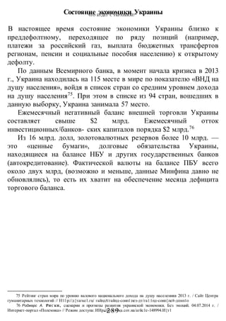 ЧТО БУДЕТ С УКРАИНОЙ?
-289 -
Состояние экономики Украины
В настоящее время состояние экономики Украины близко к
преддефолтному, переходящее по ряду позиций (например,
платежи за российский газ, выплата бюджетных трансфертов
регионам, пенсии и социальные пособия населению) к открытому
дефолту.
По данным Всемирного банка, в момент начала кризиса в 2013
г., Украина находилась на 115 месте в мире по показателю «ВНД на
душу населения», войдя в список стран со средним уровнем дохода
на душу населения75
. При этом в списке из 94 стран, вошедших в
данную выборку, Украина занимала 57 место.
Ежемесячный негативный баланс внешней торговли Украины
составляет свыше $2 млрд. Ежемесячный отток
инвестиционных/банков- ских капиталов порядка $2 млрд.76
Из 16 млрд. долл, золотовалютных резервов более 10 млрд. —
это «ценные бумаги», долговые обязательства Украины,
находящиеся на балансе НБУ и других государственных банков
(автокредитование). Фактической валюты на балансе ПБУ всего
около двух млрд, (возможно и меньше, данные Минфина давно не
обновлялись), то есть их хватит на обеспечение месяца дефицита
торгового баланса.
75 Рейтинг стран мира по уровню валового национального дохода на душу населенияв 2013 г. / Сайт Центра
гуманитарных технологий // Н11:р://д{тагке1.гц/ гайпд8/гайпд-соип1:пез-дт/га1:1пд-соип{пе8-дпнп1о
76 Роджерс А. РИС КИ, сценарии и прогнозы развития украинской экономики. Без эмоций. 04.07.2014 г. /
Интернет-портал «Полемика» // Режим доступа: ИИр://ро1ет1ка.сот.иа/агйс1е-148994.И{т1
 