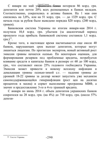 Сергей Глазьев
УКРАИНСКАЯ КАТАСТРОФА
-290 -
С января по май украинские банки потеряли 86 млрд. грн.
депозитов или почти 20% всех размещенных в банках вкладов.
Соответственно, сократились и активы банков. На 1 мая они
снизились на 3,8%, или на 51 млрд. грн. — до 1329 млрд. грн. С
начала года за рубеж было выведено порядка $20 млрд. (240 млрд,
гривен).
Банковская система Украины по итогам января-мая 2014 г.
получила 10,4 млрд. грн. убытков (за аналогичный период
прошлого года прибыль банковской системы составила 1,1 млрд.
грн.)77
.
Кроме того, в настоящее время насчитывается еще около 40
банков, нарушающих срок выплат депозитов, которые могут
лишиться лицензии. По прогнозам экспертов, новый активный рост
эмиссии гривны начнется осенью. По некоторым оценкам, для
формирования резервов под проблемные кредиты, потребуется
вливание средств в капиталы банков в размере от 60 до 100 млрд,
грн., что составляет около 25% годового госбюджета Украины.
Эмиссия может привести к новому всплеску инфляции и
девальвации гривны осенью-зимой с.г. — падение гривны до
уровней 18-22 гривны за доллар может запустить уже механизм
самоподдерживающейся гиперинфляции (рост цен на десятки
процентов в месяц) и сорвет выполнение программы МВФ, а
значит и предоставление 3-го и 4-го траншей кредита.
С января по июнь 2014 г. объем депозитов украинских банков
сократился на 28 млрд. грн. (на 4%) до 710 млрд. грн. (около 57%
депози-
77 Госстат Украины.
 