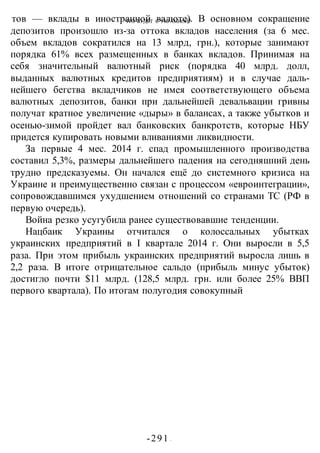 ЧТО БУДЕТ С УКРАИНОЙ?
-291 -
тов — вклады в иностранной валюте). В основном сокращение
депозитов произошло из-за оттока вкладов населения (за 6 мес.
объем вкладов сократился на 13 млрд, грн.), которые занимают
порядка 61% всех размещенных в банках вкладов. Принимая на
себя значительный валютный риск (порядка 40 млрд. долл,
выданных валютных кредитов предприятиям) и в случае даль-
нейшего бегства вкладчиков не имея соответствующего объема
валютных депозитов, банки при дальнейшей девальвации гривны
получат кратное увеличение «дыры» в балансах, а также убытков и
осенью-зимой пройдет вал банковских банкротств, которые НБУ
придется купировать новыми вливаниями ликвидности.
За первые 4 мес. 2014 г. спад промышленного производства
составил 5,3%, размеры дальнейшего падения на сегодняшний день
трудно предсказуемы. Он начался ещё до системного кризиса на
Украине и преимущественно связан с процессом «евроинтеграции»,
сопровождавшимся ухудшением отношений со странами ТС (РФ в
первую очередь).
Война резко усугубила ранее существовавшие тенденции.
Нацбаик Украины отчитался о колоссальных убытках
украинских предприятий в I квартале 2014 г. Они выросли в 5,5
раза. При этом прибыль украинских предприятий выросла лишь в
2,2 раза. В итоге отрицательное сальдо (прибыль минус убыток)
достигло почти $11 млрд. (128,5 млрд. грн. или более 25% ВВП
первого квартала). По итогам полугодия совокупный
 