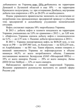 ЧТО БУДЕТ С УКРАИНОЙ?
-293 -
добываемого на Украине газа, 25% добывалось на территории
Донецкой и Луганской областей и еще 10% — на территории
Крымского полуострова, т.е. при отторжении Донбасса, внутренняя
добыча газа сократится с 42% до 20-25% от необходимого.
Планы украинского правительства экономить на отключении от
потребления газа промышленных предприятий приведут к убыткам
этих предприятий и дальнейшему ухудшению экономической
ситуации.
Нефть составляет порядка 10% энергобаланса Украины.
В 2013 г. добыча нефти и газового конденсата на территории
Украины уменьшилась на 3,9% по сравнению с 2012 г., до 3,05 млн.
т. «Нафтогаз» Украины снизила добычу нефти с газоконденсатом
на 5,1% — до 2,75 млн. т. Падение добычи продолжилось в 2014 г.
В 2013 г. Украина импортировала нефть на $630,28 млн., в том
числе из РФ — на $397,965 млн., из Казахстана — на $232,234 млн.,
из Азербайджана — на $81 тыс. Таким образом, можно говорить о
внешней зависимости Украины по нефтепродуктам в объеме
минимум 64,5% от всего потребляемого объема. Главными
поставщиками являются: Белоруссия (ОАО «Мозырский НПЗ») —
35% от всего импорта; Россия — 29% от всего импорта; Литва
(НПЗ Ог1еп ПеШуа) — 12% от всего импорта.
Наблюдаются проблемы с атомной энергетикой Украины.
Желанию украинского руководства вытеснить из данной сферы
Россию уже
 
