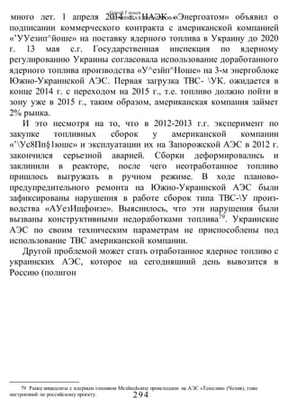 Сергей Глазьев
УКРАИНСКАЯ КАТАСТРОФА
-294-
много лет. 1 апреля 2014 г. НАЭК «Энергоатом» объявил о
подписании коммерческого контракта с американской компанией
«’УУезип^йоше» на поставку ядерного топлива в Украину до 2020
г. 13 мая с.г. Государственная инспекция по ядерному
регулированию Украины согласовала использование доработанного
ядерного топлива производства «У^езйп^Ноше» на 3-м энергоблоке
Южно-Украинской АЭС. Первая загрузка ТВС- УК. ожидается в
конце 2014 г. с переходом на 2015 г., т.е. топливо должно пойти в
зону уже в 2015 г., таким образом, американская компания займет
2% рынка.
И это несмотря на то, что в 2012-2013 г.г. эксперимент по
закупке топливных сборок у американской компании
«’Ус8Пп§1юшс» и эксплуатации их на Запорожской АЭС в 2012 г.
закончился серьезной аварией. Сборки деформировались и
заклинили в реакторе, после чего неотработанное топливо
пришлось выгружать в ручном режиме. В ходе планово-
предупредительного ремонта на Южно-Украинской АЭС были
зафиксированы нарушения в работе сборок типа ТВС-У произ-
водства «АУезИщфоизе». Выяснилось, что эти нарушения были
вызваны конструктивными недоработками топлива79
. Украинские
АЭС по своим техническим параметрам не приспособлены под
использование ТВС американской компании.
Другой проблемой может стать отработанное ядерное топливо с
украинских АЭС, которое на сегодняшний день вывозится в
Россию (полигон
79 Ранее инциденты с ядерным топливом МезйпдЬоизе происходили на АЭС «Темелин» (Чехия), тоже
построенной по российскому проекту.
 