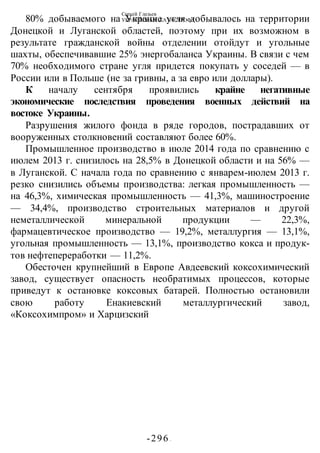 Сергей Глазьев
УКРАИНСКАЯ КАТАСТРОФА
-296 -
80% добываемого на Украине угля добывалось на территории
Донецкой и Луганской областей, поэтому при их возможном в
результате гражданской войны отделении отойдут и угольные
шахты, обеспечивавшие 25% энергобаланса Украины. В связи с чем
70% необходимого стране угля придется покупать у соседей — в
России или в Польше (не за гривны, а за евро или доллары).
К началу сентября проявились крайне негативные
экономические последствия проведения военных действий на
востоке Украины.
Разрушения жилого фонда в ряде городов, пострадавших от
вооруженных столкновений составляют более 60%.
Промышленное производство в июле 2014 года по сравнению с
июлем 2013 г. снизилось на 28,5% в Донецкой области и на 56% —
в Луганской. С начала года по сравнению с январем-июлем 2013 г.
резко снизились объемы производства: легкая промышленность —
на 46,3%, химическая промышленность — 41,3%, машиностроение
— 34,4%, производство строительных материалов и другой
неметаллической минеральной продукции — 22,3%,
фармацевтическое производство — 19,2%, металлургия — 13,1%,
угольная промышленность — 13,1%, производство кокса и продук-
тов нефтепереработки — 11,2%.
Обесточен крупнейший в Европе Авдеевский коксохимический
завод, существует опасность необратимых процессов, которые
приведут к остановке коксовых батарей. Полностью остановили
свою работу Енакиевский металлургический завод,
«Коксохимпром» и Харцизский
 