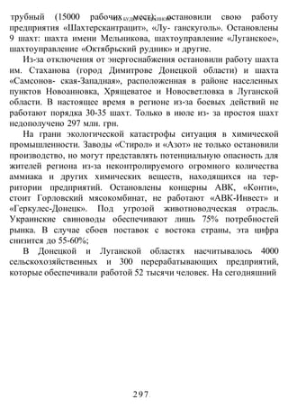 ЧТО БУДЕТ С УКРАИНОЙ?
-297-
трубный (15000 рабочих мест); остановили свою работу
предприятия «Шахтерскантрацит», «Лу- ганскуголь». Остановлены
9 шахт: шахта имени Мельникова, шахтоуправление «Луганское»,
шахтоуправление «Октябрьский рудник» и другие.
Из-за отключения от энергоснабжения остановили работу шахта
им. Стаханова (город Димитрове Донецкой области) и шахта
«Самсонов- ская-Западная», расположенная в районе населенных
пунктов Новоанновка, Хрящеватое и Новосветловка в Луганской
области. В настоящее время в регионе из-за боевых действий не
работают порядка 30-35 шахт. Только в июле из- за простоя шахт
недополучено 297 млн. грн.
На грани экологической катастрофы ситуация в химической
промышленности. Заводы «Стирол» и «Азот» не только остановили
производство, но могут представлять потенциальную опасность для
жителей региона из-за неконтролируемого огромного количества
аммиака и других химических веществ, находящихся на тер-
ритории предприятий. Остановлены концерны АВК, «Конти»,
стоит Горловский мясокомбинат, не работают «АВК-Инвест» и
«Геркулес-Донецк». Под угрозой животноводческая отрасль.
Украинские свиноводы обеспечивают лишь 75% потребностей
рынка. В случае сбоев поставок с востока страны, эта цифра
снизится до 55-60%;
В Донецкой и Луганской областях насчитывалось 4000
сельскохозяйственных и 300 перерабатывающих предприятий,
которые обеспечивали работой 52 тысячи человек. На сегодняшний
 