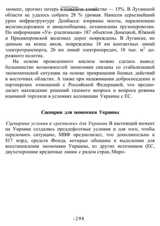Сергей Глазьев
УКРАИНСКАЯ КАТАСТРОФА
-298 -
момент, прогноз потерь в сельском хозяйстве — 15%. В Луганской
области не удалось собрать 28 % урожая. Нанесен серьезнейший
урон инфраструктуре Донбасса: взорваны мосты, парализовано
железнодорожное и авиасообщение, остановлены грузоперевозки.
По информации «Ук- рзализныци» 187 объектов Донецкой, Южной
и Приднепровской железных дорог повреждены. В Луганске, по
данным на конец июля, повреждены 18 км контактных линий
электротранспорта, 26 км линий электропередач, 18 тыс. м2
до-
рожного полотна.
На основе проведенного анализа можно сделать вывод:
большинство возможностей экономики связаны со стабилизацией
экономической ситуации на основе прекращения боевых действий
в восточных областях. А также при налаживании добрососедских и
партнерских отношений с Российской Федерацией, что предпо-
лагает нахождение решений газового вопроса и вопроса режима
взаимной торговли в условиях ассоциации Украины с ЕС.
Сценарии для экономики Украины
Сценарные условия и «развилки» для Украины В настоящий момент
на Украине создались преддефолтные условия и для того, чтобы
переломить ситуацию, МВФ предполагает, что дополнительно к
$17 млрд, средств Фонда, которые обещаны к выделению для
восстановления экономики Украины, из других источников (ЕС,
двухсторонние кредитные линии с рядом стран, Миро-
 