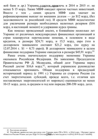 ЧТО БУДЕТ С УКРАИНОЙ?
-299 -
вой банк и др.) Украине удастся привлечь в 2014 и 2015 гг. не
менее $ 15 млрд. Также МВФ ожидает приток частных инвестиций.
Вместе с тем , самих средств МВФ едва хватает на
рефинансирование выплат по внешним долгам — до $12 млрд, (без
задолженности за российский газ). И средств МВФ недостаточно
для увеличения размера необходимых валютных резервов ($16
млрд, в настоящий момент) и удержания курса гривны.
Как показал проведенный анализ, в ближайшие несколько лет
Украине от различных международных финансовых организаций и
стран планируется перечисление помощи, в основном в виде
кредитов, в размере $24,71 млрд, и 15,5 млрд, евро (что в
долларовом эквиваленте составит $21,2 млрд, (по курсу на
12.07.2014 г. $1 = 0,73 евро)). В долларовом эквиваленте в целом
финансовая поддержка Украине ожидается в размере $45,91 млрд.81
Ранее очень значительную поддержку экономике Украины
оказывала Российская Федерация. По заявлению Председателя
Правительства РФ Д. Медведева, общий долг Украины перед
Россией достиг $16,6 млрд.82
, который украинское руководство
отказывается признавать. Общая поддержка в предыдущий
исторический период (с 1991 г.) Украины со стороны России (за
счет энергетических субсидий, прежде всего, т.е. отличия цен
поставляемых энергоносителей от мировых) оценивается не менее
10-15 млрд. долл, в среднем в год или порядка 200-350 млрд. долл.
81 Рассчитано авторами.
82 Российским правительством рассчитан долг Украины перед РФ в 2014 г. в $16,6 млрд. / Интернет-портал
«Новости в России»//Режим доступа: НДр://5т12ги.ги/го251уа/до1д-икга1пу-регес1-го281е]-2014-2а-да2-1-оЬзИИу
 