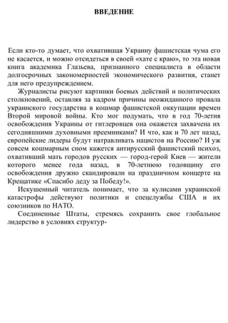 ВВЕДЕНИЕ
Если кто-то думает, что охватившая Украину фашистская чума его
не касается, и можно отсидеться в своей «хате с краю», то эта новая
книга академика Глазьева, признанного специалиста в области
долгосрочных закономерностей экономического развития, станет
для него предупреждением.
Журналисты рисуют картинки боевых действий и политических
столкновений, оставляя за кадром причины неожиданного провала
украинского государства в кошмар фашистской оккупации времен
Второй мировой войны. Кто мог подумать, что в год 70-летия
освобождения Украины от гитлеровцев она окажется захвачена их
сегодняшними духовными преемниками? И что, как и 70 лет назад,
европейские лидеры будут натравливать нацистов на Россию? И уж
совсем кошмарным сном кажется антирусский фашистский психоз,
охвативший мать городов русских — город-герой Киев — жители
которого менее года назад, в 70-летнюю годовщину его
освобождения дружно скандировали на праздничном концерте на
Крещатике «Спасибо деду за Победу!».
Искушенный читатель понимает, что за кулисами украинской
катастрофы действуют политики и спецслужбы США и их
союзников по НАТО.
Соединенные Штаты, стремясь сохранить свое глобальное
лидерство в условиях структур-
 