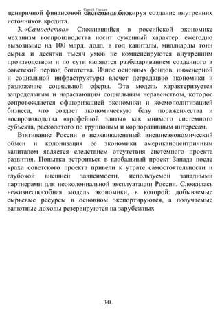 Сергей Глазьев
УКРАИНСКАЯ КАТАСТРОФА
-30-
центричной финансовой системы и блокируя создание внутренних
источников кредита.
3. «Самоедство» Сложившийся в российской экономике
механизм воспроизводства носит суженный характер: ежегодно
вывозимые на 100 млрд. долл, в год капиталы, миллиарды тонн
сырья и десятки тысяч умов не компенсируются внутренним
производством и по сути являются разбазариванием созданного в
советский период богатства. Износ основных фондов, инженерной
и социальной инфраструктуры влечет деградацию экономики и
разложение социальной сферы. Эта модель характеризуется
запредельным и нарастающим социальным неравенством, которое
сопровождается офшоризацией экономики и космополитизацией
бизнеса, что создает экономическую базу пораженчества и
воспроизводства «трофейной элиты» как мнимого системного
субъекта, расколотого по групповым и корпоративным интересам.
Втягивание России в неэквивалентный внешнеэкономический
обмен и колонизация ее экономики американоцентричным
капиталом является следствием отсутствия системного проекта
развития. Попытка встроиться в глобальный проект Запада после
краха советского проекта привели к утрате самостоятельности и
глубокой внешней зависимости, используемой западными
партнерами для неоколониальной эксплуатации России. Сложилась
нежизнеспособная модель экономики, в которой: добываемые
сырьевые ресурсы в основном экспортируются, а получаемые
валютные доходы резервируются на зарубежных
 