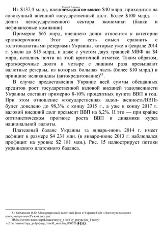 Сергей Глазьев
УКРАИНСКАЯ КАТАСТРОФА
-300 -
Из $137,4 млрд, внешних долгов менее $40 млрд, приходится на
совокупный внешний государственный долг. Более $100 млрд. —
долги негосударственного сектора экономики (банки и
нефинансовые компании).
Примерно $65 млрд, внешнего долга относится к категории
краткосрочного. Этот долг есть смысл сравнить с
золотовалютными резервами Украины, которые уже в феврале 2014
г. упали до $15 млрд, и даже с учетом двух траншей МВФ на $4
млрд, остались почти на этой критичной отметке. Таким образом,
краткосрочные долги в четыре с лишним раза превышают
валютные резервы, из которых большая часть (более $10 млрд.) в
принципе неликвидны (автокредитование)83
.
В случае предоставления Украине всей суммы обещанных
кредитов рост государственной валовой внешней задолженности
Украины составит примерно 8-10% процентных пункта ВВП в год.
При этом отношение «государственная задол- женность/ВВП»
будет доведено до 98,3% к концу 2015 г., а уже к концу 2017 г.
валовой внешний долг превысит ВВП на 6,2%. И это — при крайне
оптимистическом прогнозе роста ВВП и динамики курса
национальной валюты.
Платежный баланс Украины за январь-июнь 2014 г. имеет
дефицит в размере $4 231 млн. (в январе-июне 2013 г. наблюдался
профицит на уровне $2 181 млн.). Рис. 15 иллюстрирует потоки
украинского платежного баланса.
83 Катасонов В.Ю. Международный валютный фонд и Украина/Сайт «Института высокого
коммунитаризма»//Режим доступа:
НМр://соттит1:апап.ги/риЫ|каси/поууу_т1гоУоу_рогуас1ок_1:
тапзу/
те21зс1ипагос1пуу_уа1уи{пуу_1опсИ_икга1па_03032014/
 