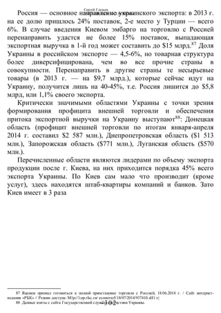 Сергей Глазьев
УКРАИНСКАЯ КАТАСТРОФА
-302 -
Россия — основное направление украинского экспорта: в 2013 г.
на ее долю пришлось 24% поставок, 2-е место у Турции — всего
6%. В случае введения Киевом эмбарго на торговлю с Россией
перенаправить удастся не более 15% поставок, выпадающая
экспортная выручка в 1-й год может составить до $15 млрд.87
Доля
Украины в российском экспорте — 4,5-6%, но товарная структура
более диверсифицирована, чем во все прочие страны в
совокупности. Перенаправить в другие страны те несырьевые
товары (в 2013 г. — на $9,7 млрд.), которые сейчас идут на
Украину, получится лишь на 40-45%, т.е. Россия лишится до $5,8
млрд, или 1,1% своего экспорта.
Критически значимыми областями Украины с точки зрения
формирования профицита внешней торговли и обеспечения
притока экспортной выручки на Украину выступают88
: Донецкая
область (профицит внешней торговли по итогам января-апреля
2014 г. составил $2 587 млн.), Днепропетровская область ($1 513
млн.), Запорожская область ($771 млн.), Луганская область ($570
млн.).
Перечисленные области являются лидерами по объему экспорта
продукции после г. Киева, на них приходится порядка 45% всего
экспорта Украины. По Киев сам мало что производит (кроме
услуг), здесь находятся штаб-квартиры компаний и банков. Зато
Киев имеет в 3 раза
87 Яценюк призвал готовиться к полной приостановке торговли с Россией, 18.06.2014 г. / Сайт интернет-
издания «РБК» // Режим доступа: М1р://1:ор.гЬс.ги/ есопотю5/18/07/2014/937410.зИ1:т|
88 Данные взяты с сайта Государственной службы статистики Украины.
 