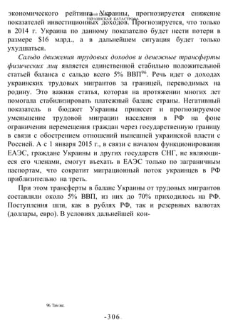 Сергей Глазьев
УКРАИНСКАЯ КАТАСТРОФА
-306 -
96. Там же.
экономического рейтинга Украины, прогнозируется снижение
показателей инвестиционных доходов. Прогнозируется, что только
в 2014 г. Украина по данному показателю будет нести потери в
размере $16 млрд., а в дальнейшем ситуация будет только
ухудшаться.
Сальдо движения трудовых доходов и денежные трансферты
физических лиц является единственной стабильно положительной
статьей баланса с сальдо всего 5% ВВП96
. Речь идет о доходах
украинских трудовых мигрантов за границей, переводимых на
родину. Это важная статья, которая на протяжении многих лет
помогала стабилизировать платежный баланс страны. Негативный
показатель в бюджет Украины принесет и прогнозируемое
уменьшение трудовой миграции населения в РФ на фоне
ограничения перемещения граждан через государственную границу
в связи с обострением отношений нынешней украинской власти с
Россией. А с 1 января 2015 г., в связи с началом функционирования
ЕАЭС, граждане Украины и других государств СНГ, не являющи-
еся его членами, смогут въехать в ЕАЭС только по заграничным
паспортам, что сократит миграционный поток украинцев в РФ
приблизительно на треть.
При этом трансферты в баланс Украины от трудовых мигрантов
составляли около 5% ВВП, из них до 70% приходилось на РФ.
Поступления шли, как в рублях РФ, так и резервных валютах
(доллары, евро). В условиях дальнейшей кон-
 