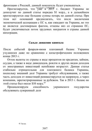 ЧТО БУДЕТ С УКРАИНОЙ?
97. Там же.
-307-
фронтации с Россией, данный показатель будет уменьшаться.
Прогнозируется, что уже в 2015 г. бюджет Украины не
дополучит по данной статье порядка $1 млрд., а в дальнейшем
прогнозируются еще большие суммы потерь по данной статье. При
этом нет оснований предполагать, что после заключения
экономической ассоциации с ЕС и, как ожидают на Украине, но это
не является достоверным фактом, отмены виз со странами ЕС,
будет увеличиваться поток трудовых мигрантов в страны данной
интеграции.
Сальдо движения капитала
После событий февраля-июня платежный баланс Украины
ухудшился даже по сравнению с катастрофическим положением
конца 2013 г.
Отток валюты из страны в виде процентов по кредитам, займам,
ссудам, а также в виде дивидендов, роялти и других видов доходов
от иностранных инвестиций неизбежно возрастет. Данная статья
стабильно отрицательная для платежного баланса Украины,
поскольку внешний долг Украины требует обслуживания, а также
часть доходов от инвестиций реинвестируется не напрямую, а через
компании, зарегистрированные за рубежом. Так в 2013 г. баланс по
этой статье был около $10 млрд.97
Проанализируем способность украинского государства
обслуживать суверенный долг
 