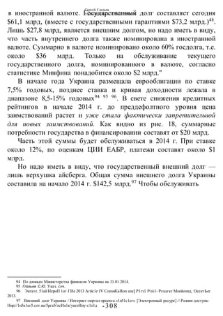 Сергей Глазьев
УКРАИНСКАЯ КАТАСТРОФА
-308 -
в иностранной валюте. Государственный долг составляет сегодня
$61,1 млрд, (вместе с государственными гарантиями $73,2 млрд.)48
.
Лишь $27,8 млрд, является внешним долгом, но надо иметь в виду,
что часть внутреннего долга также номинирована в иностранной
валюте. Суммарно в валюте номинировано около 60% госдолга, т.е.
около $36 млрд. Только на обслуживание текущего
государственного долга, номинированного в валюте, согласно
статистике Минфина понадобится около $2 млрд."
В начале года Украина размещала еврооблигации по ставке
7,5% годовых, позднее ставка и кривая доходности лежала в
диапазоне 8,5-15% годовых94 95 96
. В свете снижения кредитных
рейтингов в начале 2014 г. до преддефолтного уровня цена
заимствований растет и уже стала фактически запретительной
для новых заимствований. Как видно из рис. 18, суммарные
потребности государства в финансировании составят от $20 млрд.
Часть этой суммы будет обслуживаться в 2014 г. При ставке
около 12%, по оценкам ЦИИ ЕАБР, платежи составят около $1
млрд.
Но надо иметь в виду, что государственный внешний долг —
лишь верхушка айсберга. Общая сумма внешнего долга Украины
составила на начало 2014 г. $142,5 млрд.97
Чтобы обслуживать
94 По данным Министерства финансов Украины на 31.01.2014.
95 Глазьев С.Ю. Указ. соч.
96 Экгате. 51айНероП 1ог ГИе 2013 Агйс1е IV СопзиКаИоп апс] Р1гз1 РОБ1- Ргодгат Мопйоппд, ОесетЬег
2013.
97 Внешний долг Украины / Интернет-портал проекта «1п51с1ег» [Электронный ресурс] // Режим доступа:
Нир://1п5к1ег5.сот.иа/5ргаУосИп1к/упезИпу-с1о1д
 