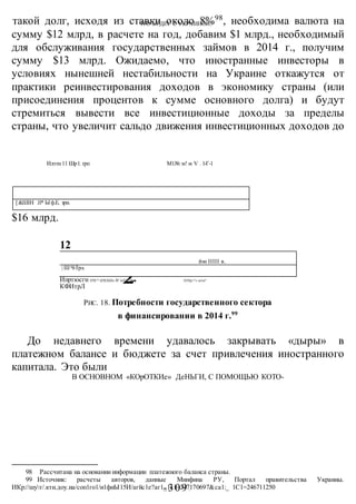 ЧТО БУДЕТ С УКРАИНОЙ?
-309 -
такой долг, исходя из ставки около 8%98
, необходима валюта на
сумму $12 млрд, в расчете на год, добавим $1 млрд., необходимый
для обслуживания государственных займов в 2014 г., получим
сумму $13 млрд. Ожидаемо, что иностранные инвесторы в
условиях нынешней нестабильности на Украине откажутся от
практики реинвестирования доходов в экономику страны (или
присоединения процентов к сумме основного долга) и будут
стремиться вывести все инвестиционные доходы за пределы
страны, что увеличит сальдо движения инвестиционных доходов до
$16 млрд.
РИС. 18. Потребности государственного сектора
в финансировании в 2014 г.99
До недавнего времени удавалось закрывать «дыры» в
платежном балансе и бюджете за счет привлечения иностранного
капитала. Это были
В ОСНОВНОМ «КОрОТКИе» ДеНЬГИ, С ПОМОЩЬЮ КОТО-
98 Рассчитана на основании информации платежного баланса страны.
99 Источник: расчеты авторов, данные Минфина РУ, Портал правительства Украины.
ИКр://шут/.кти.доу.иа/соп1го1/и1фиЫ15И/агйс1е?аг1_1с1=247170697&са1:_ 1С1=246711250
[&Ш1Н .11* Ыф.Е, зри.
Илэтн 11 Шр1. грп М1№ м! м V .1-Г-1
1
2
12
йэи IIIII в.
| ШЧ-Трл.
Ипртюсгн ПЧГ* ЦЧЕКШ» Й! ЬПТ.^Н ■ Н/Нр>р
» ш1и?
КФИтрЛ
 