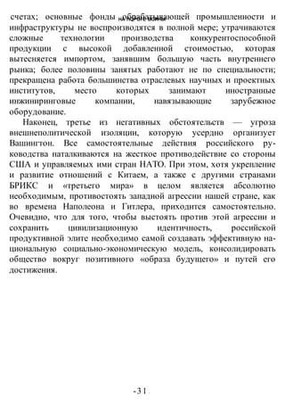 НА ПОРОГЕ ВОИНЫ
-31 -
счетах; основные фонды обрабатывающей промышленности и
инфраструктуры не воспроизводятся в полной мере; утрачиваются
сложные технологии производства конкурентоспособной
продукции с высокой добавленной стоимостью, которая
вытесняется импортом, занявшим большую часть внутреннего
рынка; более половины занятых работают не по специальности;
прекращена работа большинства отраслевых научных и проектных
институтов, место которых занимают иностранные
инжиниринговые компании, навязывающие зарубежное
оборудование.
Наконец, третье из негативных обстоятельств — угроза
внешнеполитической изоляции, которую усердно организует
Вашингтон. Все самостоятельные действия российского ру-
ководства наталкиваются на жесткое противодействие со стороны
США и управляемых ими стран НАТО. При этом, хотя укрепление
и развитие отношений с Китаем, а также с другими странами
БРИКС и «третьего мира» в целом является абсолютно
необходимым, противостоять западной агрессии нашей стране, как
во времена Наполеона и Гитлера, приходится самостоятельно.
Очевидно, что для того, чтобы выстоять против этой агрессии и
сохранить цивилизационную идентичность, российской
продуктивной элите необходимо самой создавать эффективную на-
циональную социально-экономическую модель, консолидировать
общество вокруг позитивного «образа будущего» и путей его
достижения.
 