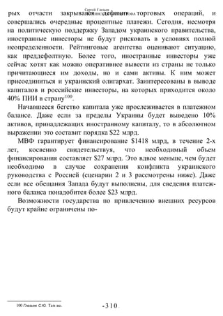 Сергей Глазьев
УКРАИНСКАЯ КАТАСТРОФА
-310 -
рых отчасти закрывался дефицит торговых операций, и
совершались очередные процентные платежи. Сегодня, несмотря
на политическую поддержку Западом украинского правительства,
иностранные инвесторы не будут рисковать в условиях полной
неопределенности. Рейтинговые агентства оценивают ситуацию,
как преддефолтную. Более того, иностранные инвесторы уже
сейчас хотят как можно оперативнее вывести из страны не только
причитающиеся им доходы, но и сами активы. К ним может
присоединиться и украинский олигархат. Заинтересованы в выводе
капиталов и российские инвесторы, на которых приходится около
40% ПИИ в страну100
.
Начавшееся бегство капитала уже прослеживается в платежном
балансе. Даже если за пределы Украины будет выведено 10%
активов, принадлежащих иностранному капиталу, то в абсолютном
выражении это составит порядка $22 млрд.
МВФ гарантирует финансирование $1418 млрд, в течение 2-х
лет, косвенно свидетельствуя, что необходимый объем
финансирования составляет $27 млрд. Это вдвое меньше, чем будет
необходимо в случае сохранения конфликта украинского
руководства с Россией (сценарии 2 и 3 рассмотрены ниже). Даже
если все обещания Запада будут выполнены, для сведения платеж-
ного баланса понадобится более $23 млрд.
Возможности государства по привлечению внешних ресурсов
будут крайне ограничены по-
100 Глазьев С.Ю. Там же.
 