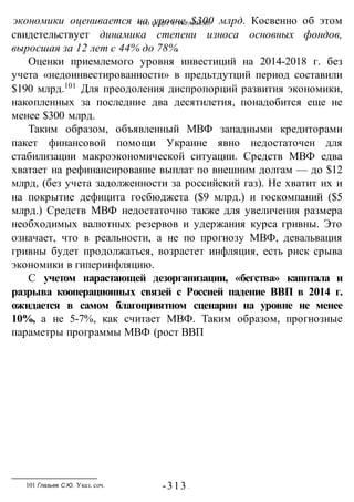 ЧТО БУДЕТ С УКРАИНОЙ?
-313 -
экономики оценивается на уровне $300 млрд. Косвенно об этом
свидетельствует динамика степени износа основных фондов,
выросшая за 12 лет с 44% до 78%.
Оценки приемлемого уровня инвестиций на 2014-2018 г. без
учета «недоинвестированности» в предьтдутций период составили
$190 млрд.101
Для преодоления диспропорций развития экономики,
накопленных за последние два десятилетия, понадобится еще не
менее $300 млрд.
Таким образом, объявленный МВФ западными кредиторами
пакет финансовой помощи Украине явно недостаточен для
стабилизации макроэкономической ситуации. Средств МВФ едва
хватает на рефинансирование выплат по внешним долгам — до $12
млрд, (без учета задолженности за российский газ). Не хватит их и
на покрытие дефицита госбюджета ($9 млрд.) и госкомпаний ($5
млрд.) Средств МВФ недостаточно также для увеличения размера
необходимых валютных резервов и удержания курса гривны. Это
означает, что в реальности, а не по прогнозу МВФ, девальвация
гривны будет продолжаться, возрастет инфляция, есть риск срыва
экономики в гиперинфляцию.
С учетом нарастающей дезорганизации, «бегства» капитала и
разрыва кооперационных связей с Россией падение ВВП в 2014 г.
ожидается в самом благоприятном сценарии на уровне не менее
10%, а не 5-7%, как считает МВФ. Таким образом, прогнозные
параметры программы МВФ (рост ВВП
101 Глазьев С.Ю. Указ. соч.
 