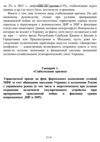 Сергей Глазьев
УКРАИНСКАЯ КАТАСТРОФА
-314-
на 2% в 2015 г., инфляция на уровне 3-5%, стабилизация курса
гривны и др.) не могут быть достигнуты в принципе.
Вместе с тем, еще остается шанс стабилизации кризиса. Он дан
киевскому руководству только при условии прекращения
гражданской войны на юго-восточных территориях страны путем
перехода к переговорам с руководством ДНР и ЛНР и фиксации
статус-кво (некоторых границ, которые контролирует Новороссия и
которые не входят в Украину де факто, хотя могут оставаться в ней
де юре — нечто вроде Республики Сербская Краина в Боснии и
Герцеговине или Приднестровья в Молдове), пусть даже по-
следующие политические переговоры ведутся годами. «Заморозка»
конфликта — единственная возможность сохранить власть и хоть
какие-то остатки экономики и финансовой системы нынешней
политико-хозяйственной (олигархической) элите Украины.
Сценарий 1.
«Стабилизация кризиса»
Управляемый кризис на фоне формального выполнения условий
МВФ за счет обнищания населения Украины и вытеснения России
с украинского рынка (в том числе и энергетического) при условии
сохранения целостности государственного устройства (при
прекращении гражданской войны и фиксации границ
непризнанных ДНР и ЛНР).
 