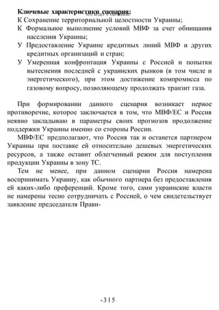 ЧТО БУДЕТ С УКРАИНОЙ?
-315 -
Ключевые характеристики сценария:
К Сохранение территориальной целостности Украины;
К Формальное выполнение условий МВФ за счет обнищания
населения Украины;
У Предоставление Украине кредитных линий МВФ и других
кредитных организаций и стран;
У Умеренная конфронтация Украины с Россией и попытки
вытеснения последней с украинских рынков (в том числе и
энергетического), при этом достижение компромисса по
газовому вопросу, позволяющему продолжать транзит газа.
При формировании данного сценария возникает первое
противоречие, которое заключается в том, что МВФ/ЕС и Россия
неявно закладываю в параметры своих прогнозов продолжение
поддержки Украины именно со стороны России.
МВФ/ЕС предполагают, что Россия так и останется партнером
Украины при поставке ей относительно дешевых энергетических
ресурсов, а также оставит облегченный режим для поступления
продукции Украины в зону ТС.
Тем не менее, при данном сценарии Россия намерена
воспринимать Украину, как обычного партнера без предоставления
ей каких-либо преференций. Кроме того, сами украинские власти
не намерены тесно сотрудничать с Россией, о чем свидетельствует
заявление председателя Прави-
 