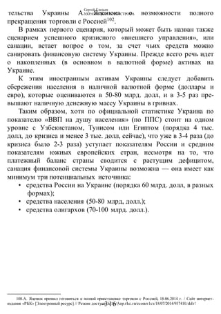 Сергей Глазьев
УКРАИНСКАЯ КАТАСТРОФА
-316 -
тельства Украины А. Яценюка о возможности полного
прекращения торговли с Россией102
.
В рамках первого сценария, который может быть назван также
сценарием успешного кризисного «внешнего управления», или
санации, встает вопрос о том, за счет чьих средств можно
санировать финансовую систему Украины. Прежде всего речь идет
о накопленных (в основном в валютной форме) активах на
Украине.
К этим иностранным активам Украины следует добавить
сбережения населения в наличной валютной форме (доллары и
евро), которые оцениваются в 50-80 млрд. долл, и в 3-5 раз пре-
вышают наличную денежную массу Украины в гривнах.
Таким образом, хотя по официальной статистике Украина по
показателю «ВВП на душу населения» (по ППС) стоит на одном
уровне с Узбекистаном, Тунисом или Египтом (порядка 4 тыс.
долл, до кризиса и менее 3 тыс. долл, сейчас), что уже в 3-4 раза (до
кризиса было 2-3 раза) уступает показателям России и средним
показателям южных европейских стран, несмотря на то, что
платежный баланс страны сводится с растущим дефицитом,
санация финансовой системы Украины возможна — она имеет как
минимум три потенциальных источника:
• средства России на Украине (порядка 60 млрд. долл, в разных
формах);
• средства населения (50-80 млрд, долл.);
• средства олигархов (70-100 млрд. долл.).
108.А. Яценюк призвал готовиться к полной приостановке торговли с Россией, 18.06.2014 г. / Сайт интернет-
издания «РБК» [Электронный ресурс] // Режим доступа: Ы1р:/Аор.гЬс.ги/есопот1сз/18/07/2014/937410.зЫт!
 