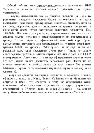 ЧТО БУДЕТ С УКРАИНОЙ?
-317-
Общий объем этих «резервных фондов» превышает ВВП
Украины и является «соблазнительной добычей» для стран-
«санаторов».
В случае дальнейшего экономического паралича на Украине,
резервные средства населения будут использованы на цели
выживания (позволяют продержаться несколько месяцев), хотя за
их счет, вероятно, удастся несколько поправить ситуацию в
банковской сфере путем заморозки валютных депозитов. Так,
1.09.2014 НБУ уже издал указание, запрещающее снятие валютных
средств внутри Украины и предписывающих их конвертацию в
гривиу. Таким образом, официальный валютный курс будет
искусственно загоняться для формального выполнения целей про-
граммы МВФ, иа уровень 12-13 гривен за доллар, тогда как
реальный курс (для населения) будет расти. Такую ситуацию
«двоекурсия» проходили многие страны, начиная с позднего СССР
и современной Аргентины — разница официального курса и курса
черного рынка может достигать нескольких раз. Население не
сможет заплатить за стабилизацию слишком много без угрозы
Майдана-3, кроме того, население научилось прятать валюту, а не
сдавать её.
Резервные средства олигархов находятся в основном в таких
офшорных зонах как Кипр, Белиз, Сейшельские и Маршальские
острова и проч., эти средства к тому же обременены сопо-
ставимыми обязательствами (кредитами в адрес украинских
предприятий на 77 млрд. долл, на конец 2013 года) — т.е. они не
могут быть мобилизованы на цели санации экономики Украины.
 